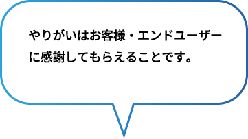 やりがいはお客様・エンドユーザー
                            に感謝してもらえることです。